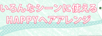 いろんなシーンに使えるHAPPYヘアアレンジ